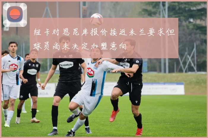 纽卡对恩昆库报价接近米兰要求但球员尚未决定加盟意向