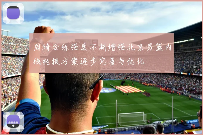 周琦合练强度不断增强北京男篮内线轮换方案逐步完善与优化