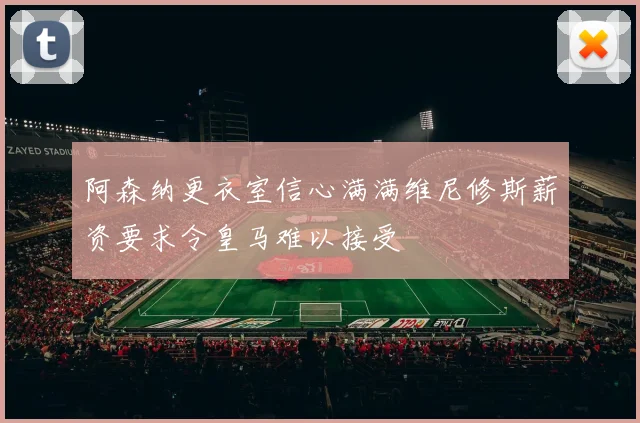阿森纳更衣室信心满满维尼修斯薪资要求令皇马难以接受