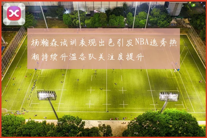 杨瀚森试训表现出色引发NBA选秀热潮持续升温各队关注度提升